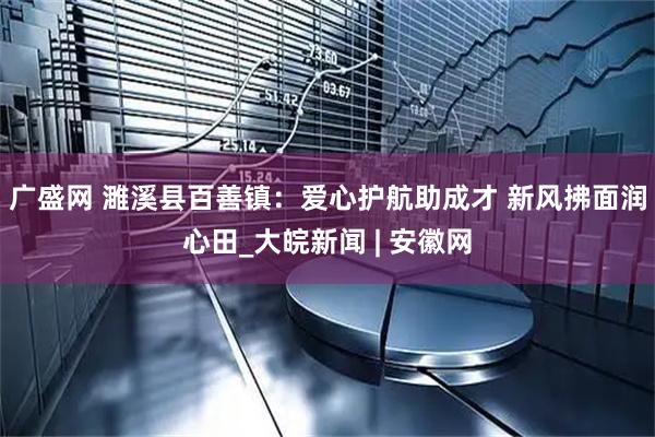 广盛网 濉溪县百善镇：爱心护航助成才 新风拂面润心田_大皖新闻 | 安徽网