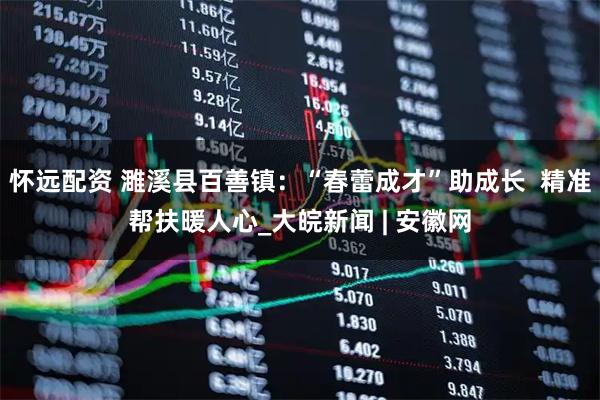 怀远配资 濉溪县百善镇：“春蕾成才”助成长  精准帮扶暖人心_大皖新闻 | 安徽网