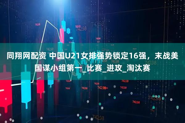 同翔网配资 中国U21女排强势锁定16强，末战美国谋小组第一_比赛_进攻_淘汰赛