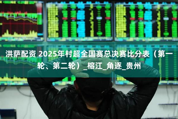 洪萨配资 2025年村超全国赛总决赛比分表（第一轮、第二轮）_榕江_角逐_贵州
