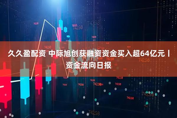 久久盈配资 中际旭创获融资资金买入超64亿元丨资金流向日报