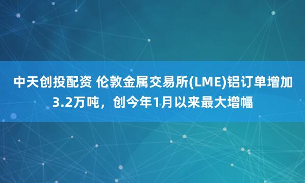 中天创投配资 伦敦金属交易所(LME)铝订单增加3.2万吨，创今年1月以来最大增幅