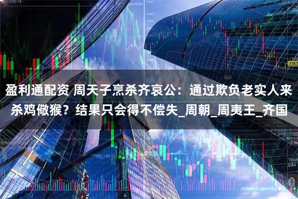 盈利通配资 周天子烹杀齐哀公：通过欺负老实人来杀鸡儆猴？结果只会得不偿失_周朝_周夷王_齐国