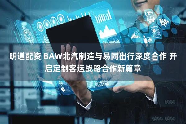 明道配资 BAW北汽制造与易同出行深度合作 开启定制客运战略合作新篇章