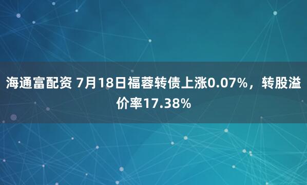 海通富配资 7月18日福蓉转债上涨0.07%，转股溢价率17.38%