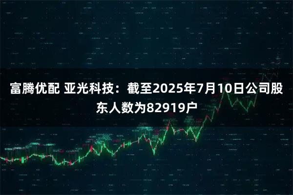 富腾优配 亚光科技：截至2025年7月10日公司股东人数为82919户