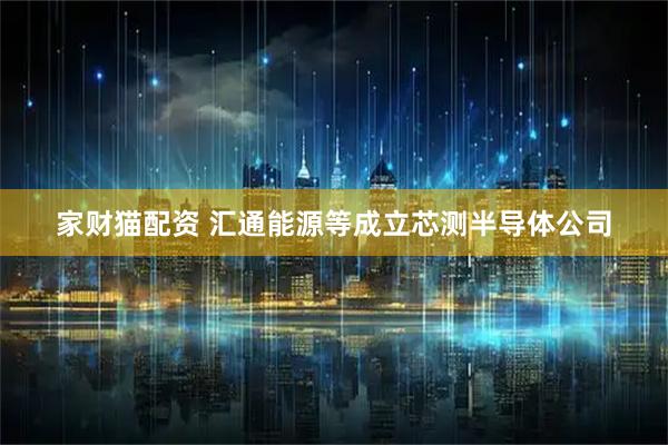 家财猫配资 汇通能源等成立芯测半导体公司
