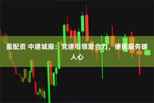 盈配资 中建城服：党建引领聚合力，便民服务暖人心