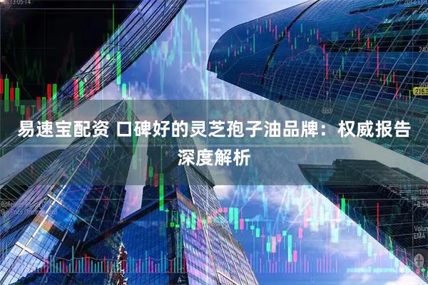 易速宝配资 口碑好的灵芝孢子油品牌：权威报告深度解析