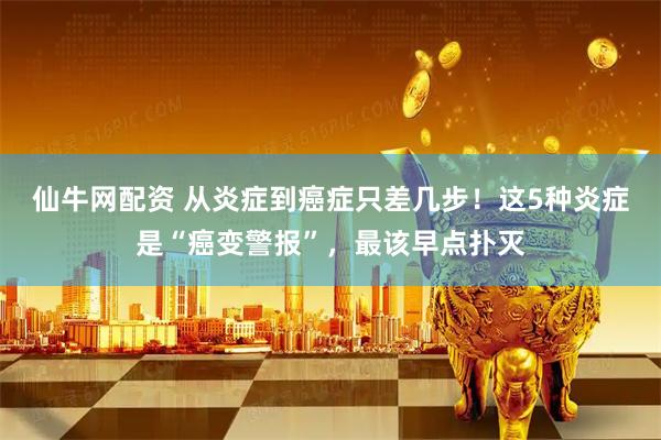 仙牛网配资 从炎症到癌症只差几步！这5种炎症是“癌变警报”，最该早点扑灭