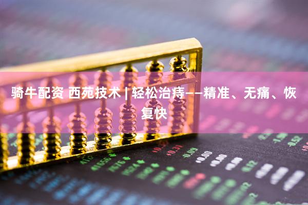 骑牛配资 西苑技术 | 轻松治痔——精准、无痛、恢复快