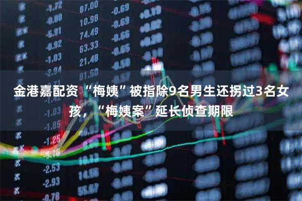 金港嘉配资 “梅姨”被指除9名男生还拐过3名女孩，“梅姨案”延长侦查期限
